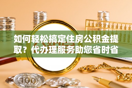 漠河如何轻松搞定住房公积金提取？代办理服务助您省时省力
