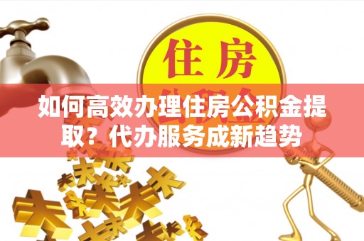 漠河如何高效办理住房公积金提取？代办服务成新趋势