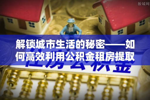 漠河解锁城市生活的秘密——如何高效利用公积金租房提取政策优化居住体验