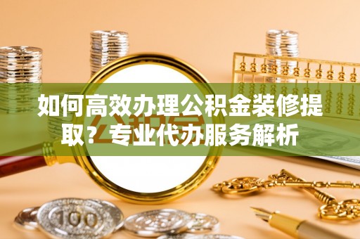 漠河如何高效办理公积金装修提取？专业代办服务解析