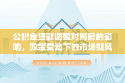 漠河公积金贷款调整对购房的影响，政策变动下的市场新风向