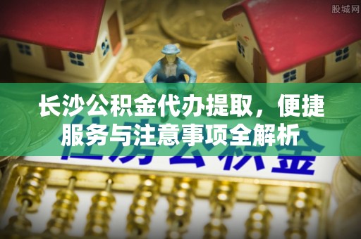漠河长沙公积金代办提取，便捷服务与注意事项全解析