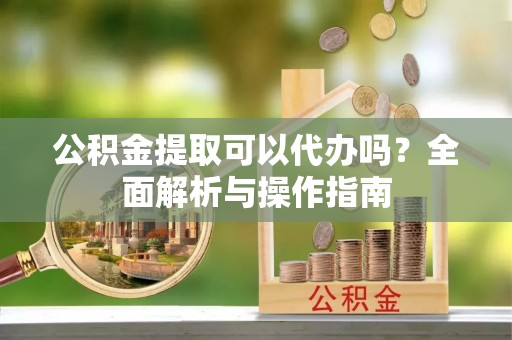 漠河公积金提取可以代办吗？全面解析与操作指南