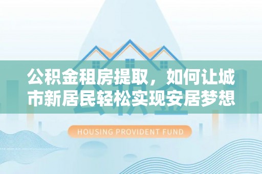 漠河公积金租房提取，如何让城市新居民轻松实现安居梦想