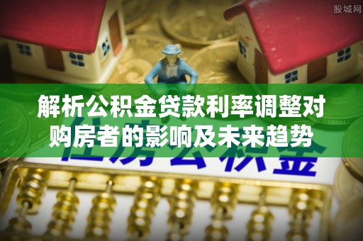 漠河解析公积金贷款利率调整对购房者的影响及未来趋势