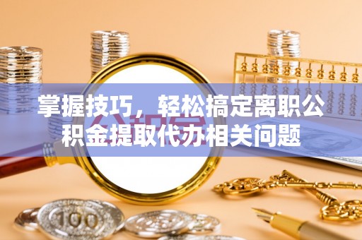 漠河掌握技巧，轻松搞定离职公积金提取代办相关问题