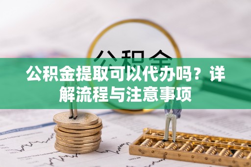漠河公积金提取可以代办吗？详解流程与注意事项