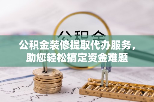 漠河公积金装修提取代办服务，助您轻松搞定资金难题