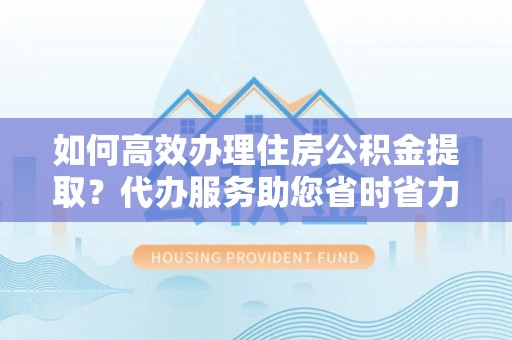 漠河如何高效办理住房公积金提取？代办服务助您省时省力